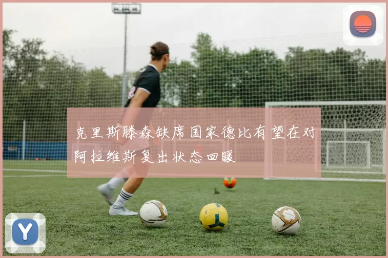 克里斯滕森缺席国家德比有望在对阿拉维斯复出状态回暖
