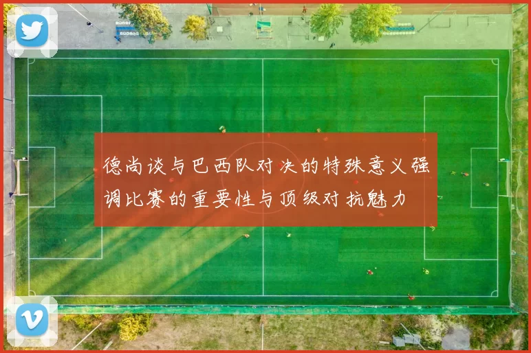 德尚谈与巴西队对决的特殊意义强调比赛的重要性与顶级对抗魅力