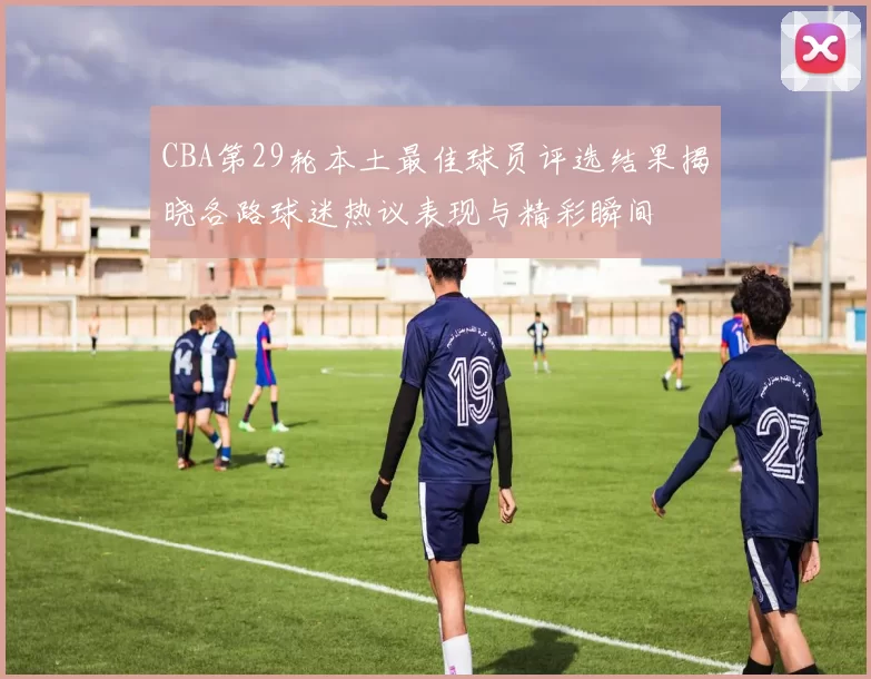 CBA第29轮本土最佳球员评选结果揭晓各路球迷热议表现与精彩瞬间