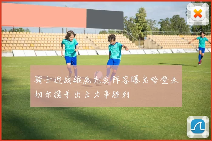 骑士迎战雄鹿先发阵容曝光哈登米切尔携手出击力争胜利