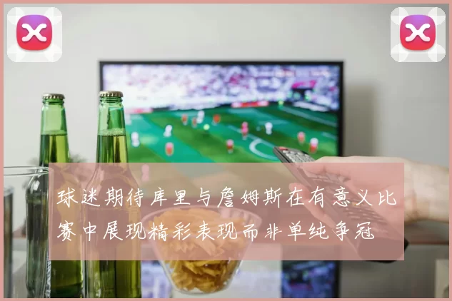 球迷期待库里与詹姆斯在有意义比赛中展现精彩表现而非单纯争冠