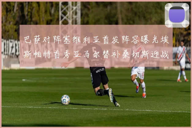 巴萨对阵塞维利亚首发阵容曝光埃斯帕特首秀亚马尔替补桑切斯迎战旧主