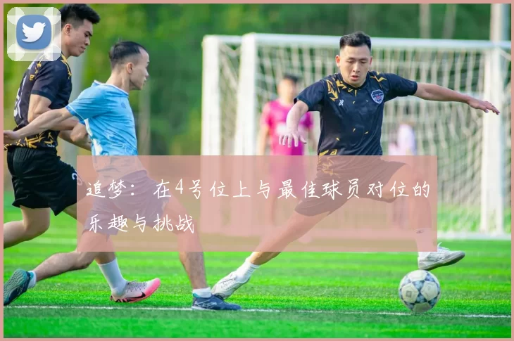 追梦：在4号位上与最佳球员对位的乐趣与挑战