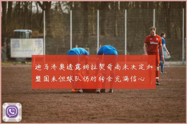 迪马济奥透露姆拉契奇尚未决定加盟国米但球队仍对转会充满信心