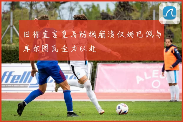 旧将直言皇马防线崩溃仅姆巴佩与库尔图瓦全力以赴