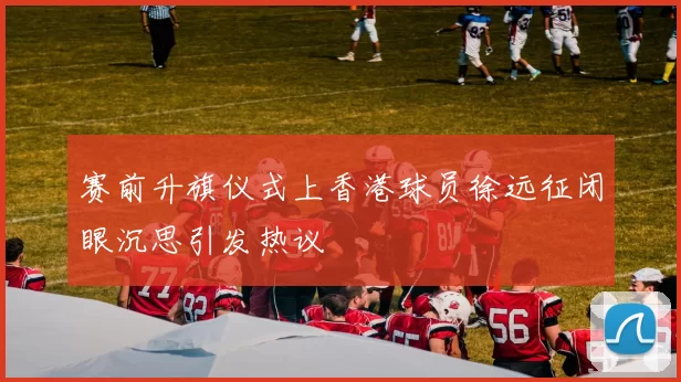 赛前升旗仪式上香港球员徐远征闭眼沉思引发热议
